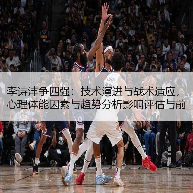 李诗沣争四强:技术演进与战术适应,心理体能因素与趋势分析影响评估与前瞻