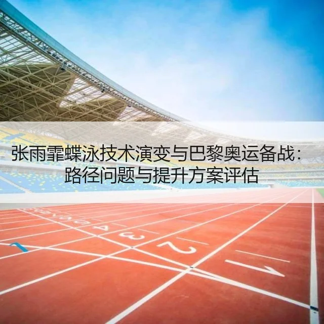 张雨霏蝶泳技术演变与巴黎奥运备战:路径问题与提升方案评估