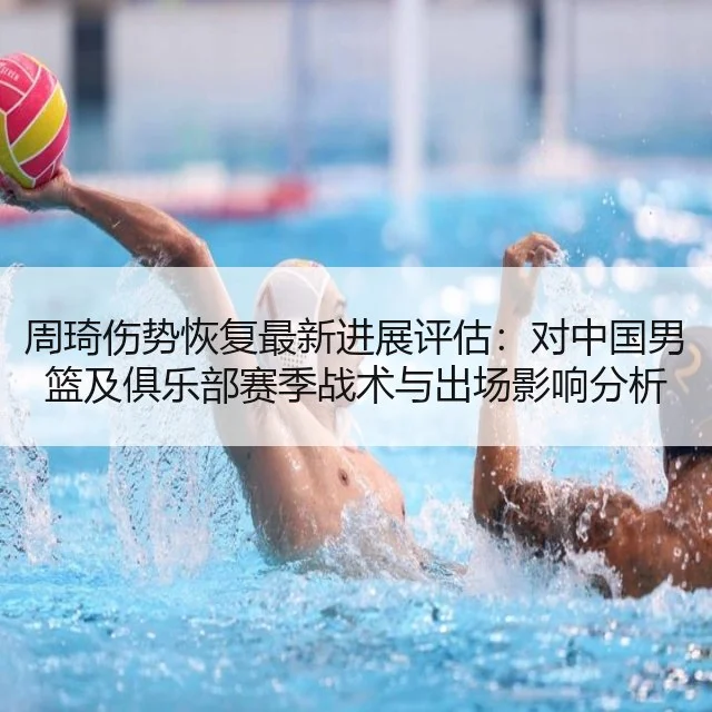 周琦伤势恢复最新进展评估:对中国男篮及俱乐部赛季战术与出场影响分析