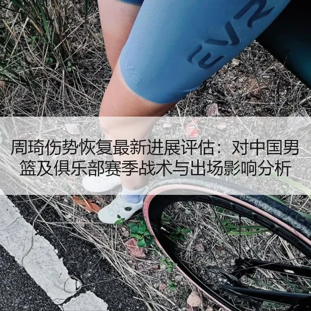 周琦伤势恢复最新进展评估：对中国男篮及俱乐部赛季战术与出场影响分析 - WorldCupChina